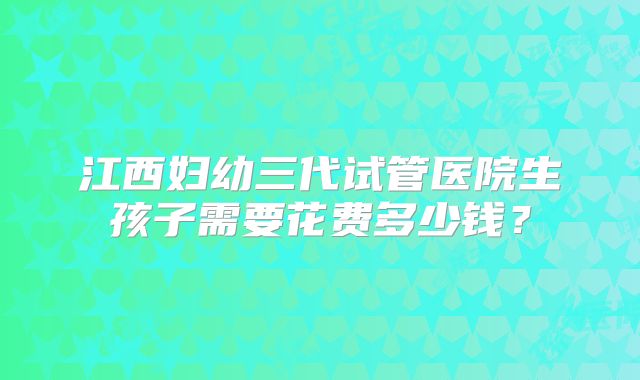 江西妇幼三代试管医院生孩子需要花费多少钱?