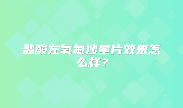 盐酸左氧氟沙星片效果怎么样？