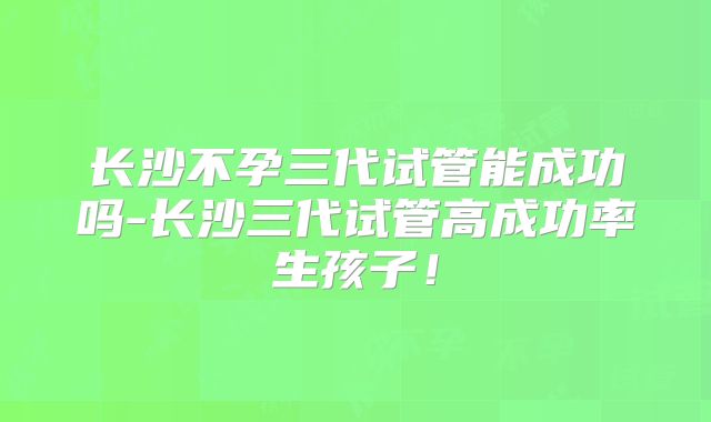 长沙不孕三代试管能成功吗-长沙三代试管高成功率生孩子！