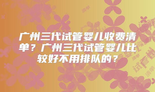 广州三代试管婴儿收费清单?广州三代试管婴儿比较好不用排队的?