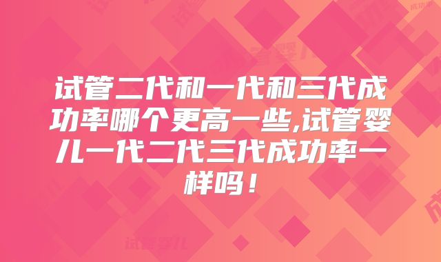 试管二代和一代和三代成功率哪个更高一些,试管婴儿一代二代三代成功率一样吗!