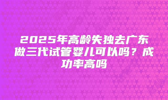 2025年高龄失独去广东做三代试管婴儿可以吗？成功率高吗