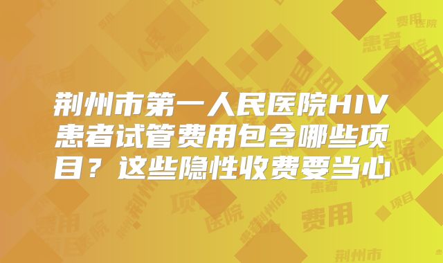 荆州市第一人民医院HIV患者试管费用包含哪些项目？这些隐性收费要当心
