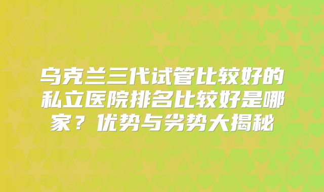 乌克兰三代试管比较好的私立医院排名比较好是哪家?优势与劣势大揭秘