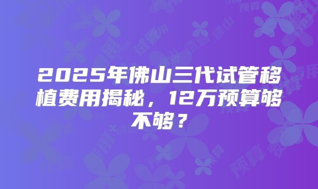 2025年佛山三代试管移植费用揭秘，12万预算够不够？
