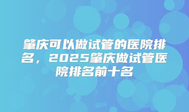 肇庆可以做试管的医院排名，2025肇庆做试管医院排名前十名