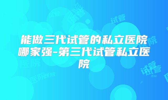 能做三代试管的私立医院哪家强-第三代试管私立医院