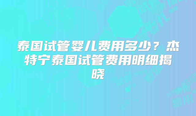 泰国试管婴儿费用多少？杰特宁泰国试管费用明细揭晓