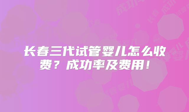 长春三代试管婴儿怎么收费？成功率及费用！