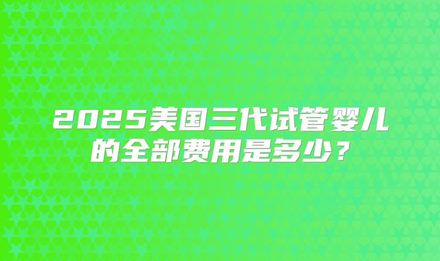 2025美国三代试管婴儿的全部费用是多少?