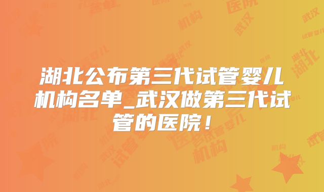 湖北公布第三代试管婴儿机构名单_武汉做第三代试管的医院!