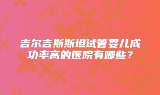 吉尔吉斯斯坦试管婴儿成功率高的医院有哪些？