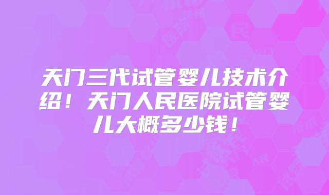 天门三代试管婴儿技术介绍!天门人民医院试管婴儿大概多少钱!