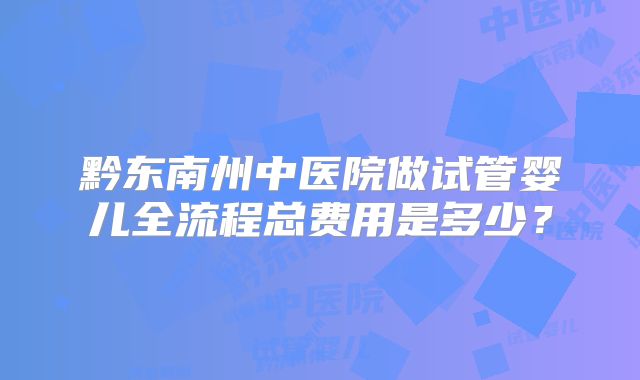 黔东南州中医院做试管婴儿全流程总费用是多少？