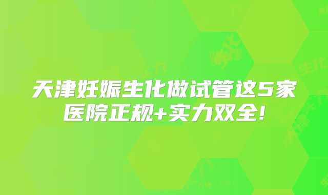天津妊娠生化做试管这5家医院正规+实力双全!