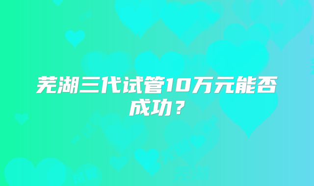 芜湖三代试管10万元能否成功？