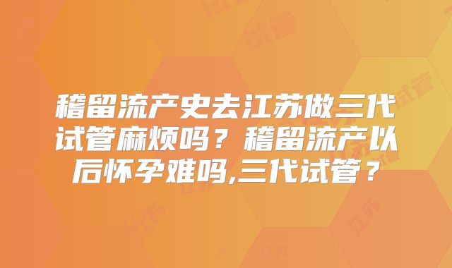 稽留流产史去江苏做三代试管麻烦吗？稽留流产以后怀孕难吗,三代试管？