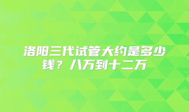 洛阳三代试管大约是多少钱？八万到十二万