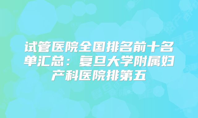 试管医院全国排名前十名单汇总:复旦大学附属妇产科医院排第五