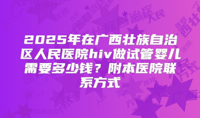 2025年在广西壮族自治区人民医院hiv做试管婴儿需要多少钱?附本医院联系方式