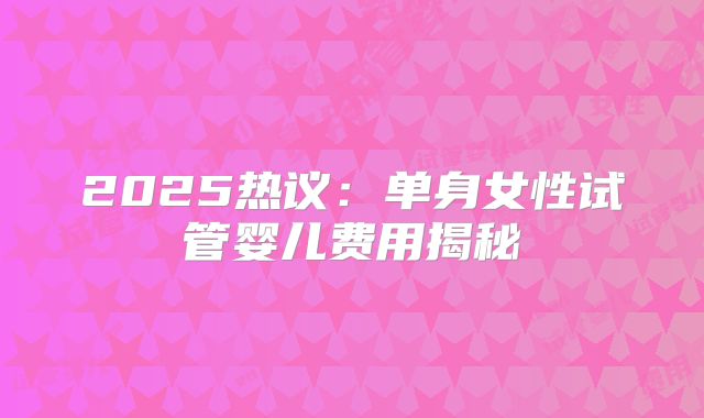 2025热议：单身女性试管婴儿费用揭秘