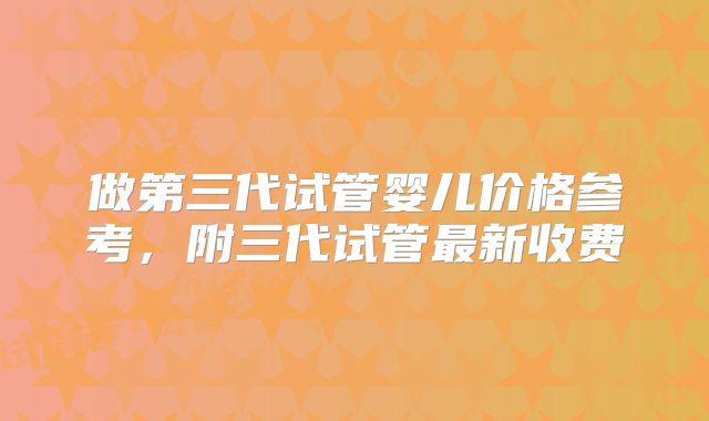做第三代试管婴儿价格参考,附三代试管最新收费