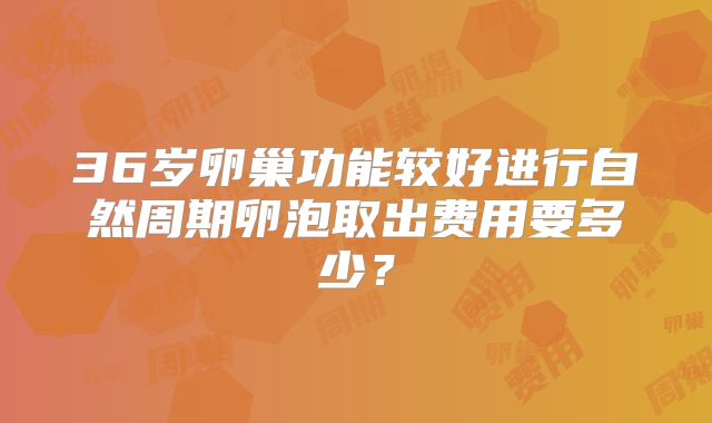 36岁卵巢功能较好进行自然周期卵泡取出费用要多少？