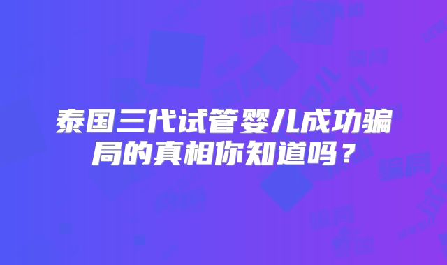 泰国三代试管婴儿成功骗局的真相你知道吗?