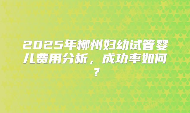 2025年柳州妇幼试管婴儿费用分析，成功率如何？