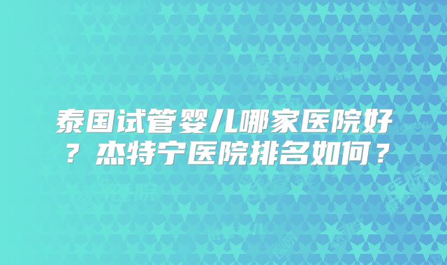 泰国试管婴儿哪家医院好？杰特宁医院排名如何？