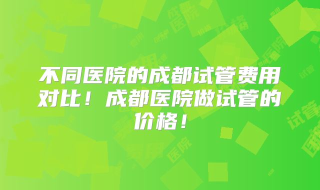 不同医院的成都试管费用对比！成都医院做试管的价格！