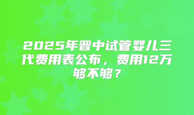 2025年晋中试管婴儿三代费用表公布，费用12万够不够？