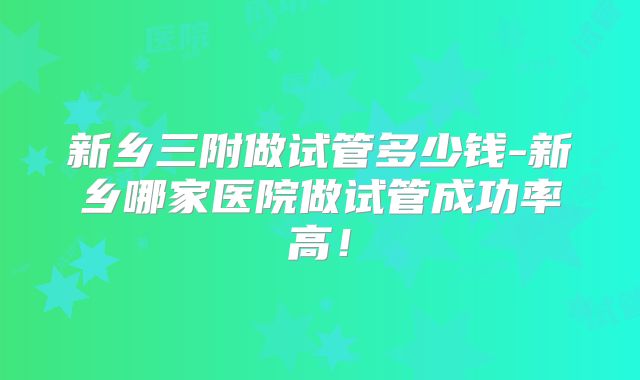 新乡三附做试管多少钱-新乡哪家医院做试管成功率高！