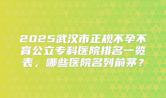 2025武汉市正规不孕不育公立专科医院排名一览表,哪些医院名列前茅?