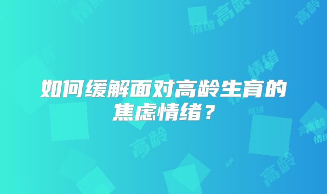 如何缓解面对高龄生育的焦虑情绪?