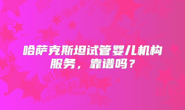 哈萨克斯坦试管婴儿机构服务,靠谱吗?