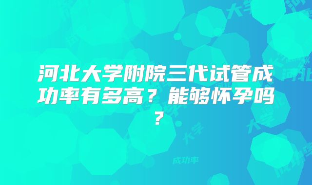 河北大学附院三代试管成功率有多高？能够怀孕吗？