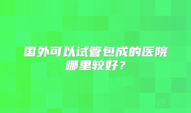 国外可以试管包成的医院哪里较好?