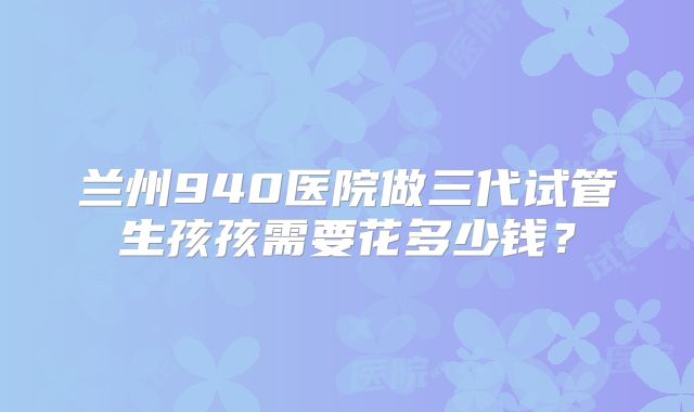 兰州940医院做三代试管生孩孩需要花多少钱?
