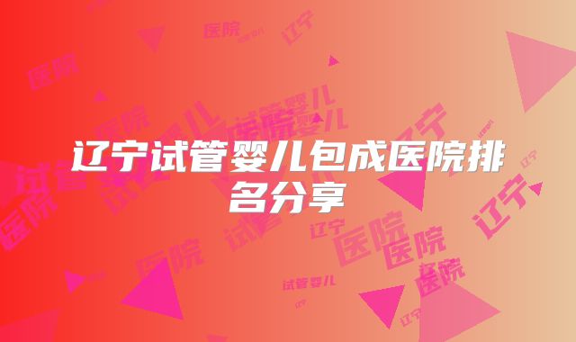 辽宁试管婴儿包成医院排名分享