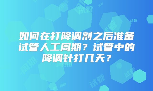 如何在打降调剂之后准备试管人工周期?试管中的降调针打几天?