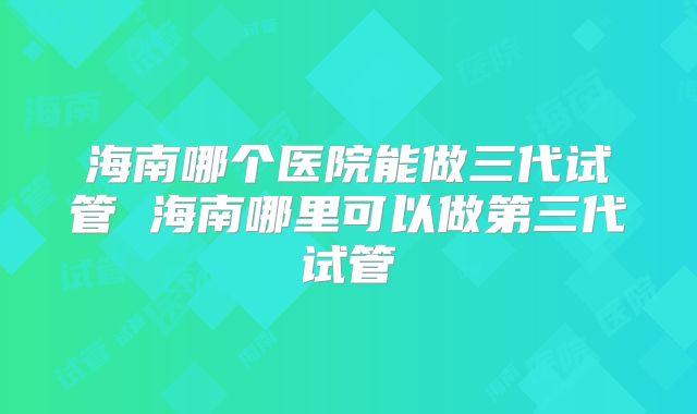 海南哪个医院能做三代试管 海南哪里可以做第三代试管