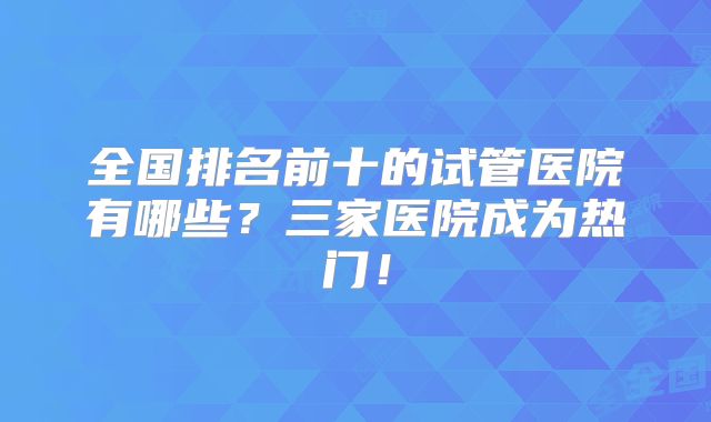 全国排名前十的试管医院有哪些?三家医院成为热门!