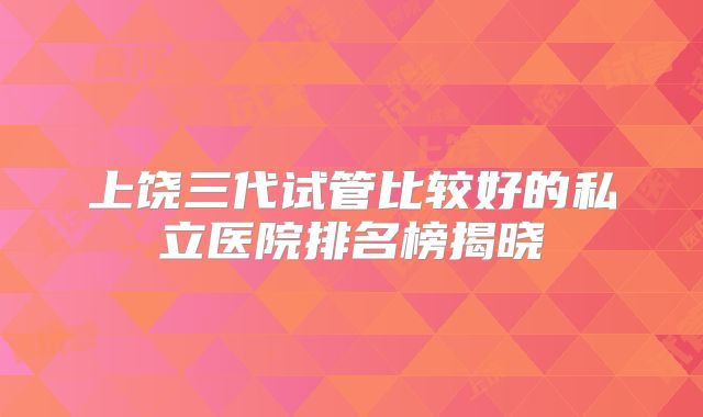 上饶三代试管比较好的私立医院排名榜揭晓