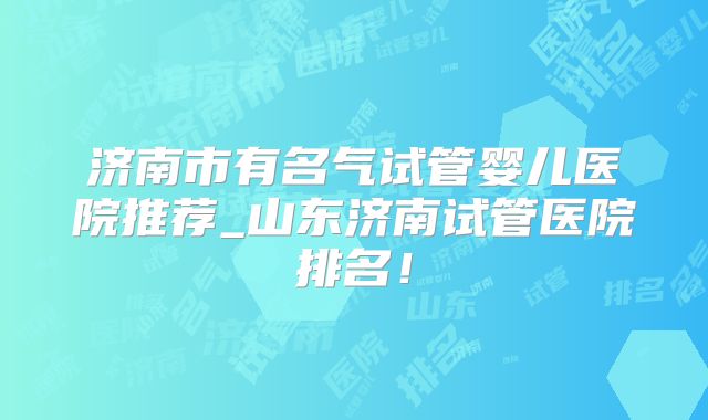 济南市有名气试管婴儿医院推荐_山东济南试管医院排名!