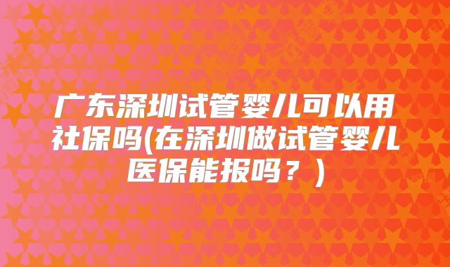广东深圳试管婴儿可以用社保吗(在深圳做试管婴儿医保能报吗?)
