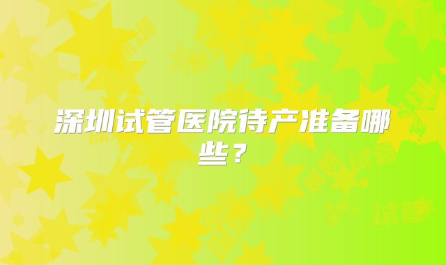 深圳试管医院待产准备哪些？