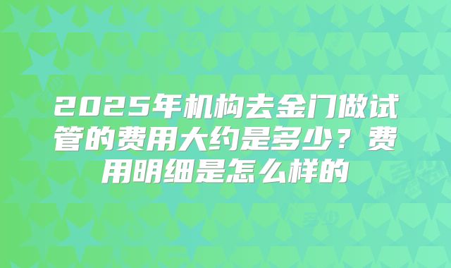 2025年机构去金门做试管的费用大约是多少?费用明细是怎么样的