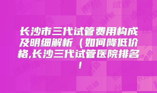 长沙市三代试管费用构成及明细解析(如何降低价格,长沙三代试管医院排名!