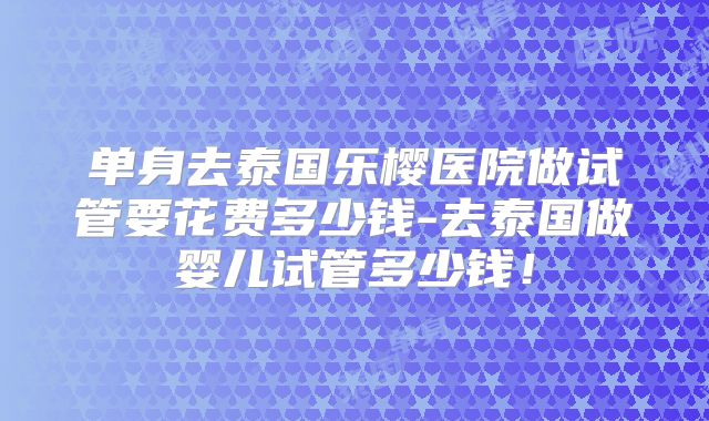 单身去泰国乐樱医院做试管要花费多少钱-去泰国做婴儿试管多少钱！